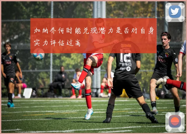 加纳乔何时能兑现潜力是否对自身实力评估过高