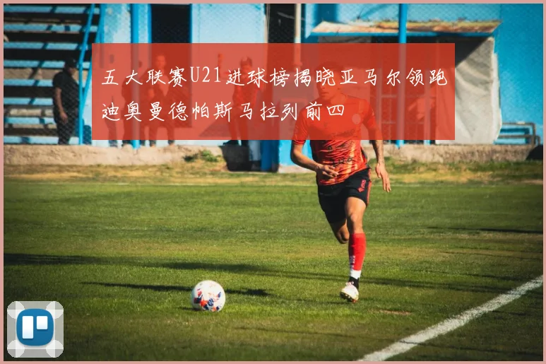 五大联赛U21进球榜揭晓亚马尔领跑迪奥曼德帕斯马拉列前四