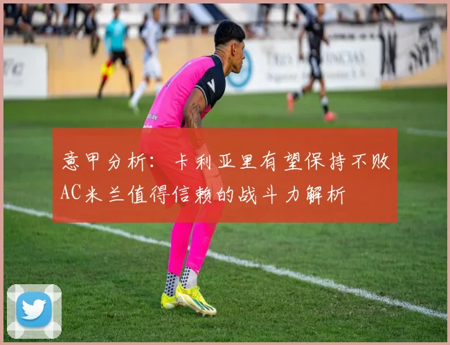 意甲分析：卡利亚里有望保持不败AC米兰值得信赖的战斗力解析