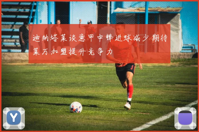 迪纳塔莱谈意甲中锋进球减少期待莱万加盟提升竞争力