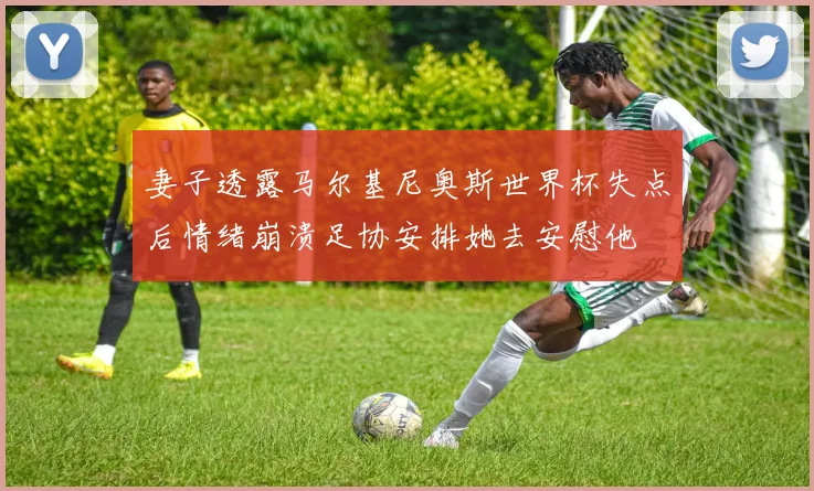 妻子透露马尔基尼奥斯世界杯失点后情绪崩溃足协安排她去安慰他