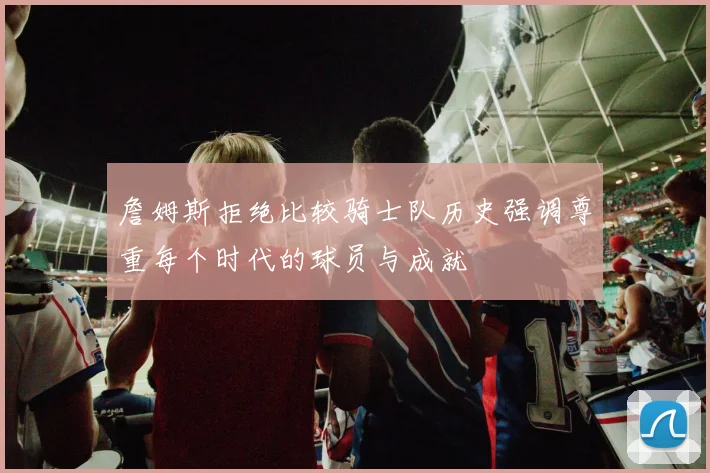 詹姆斯拒绝比较骑士队历史强调尊重每个时代的球员与成就