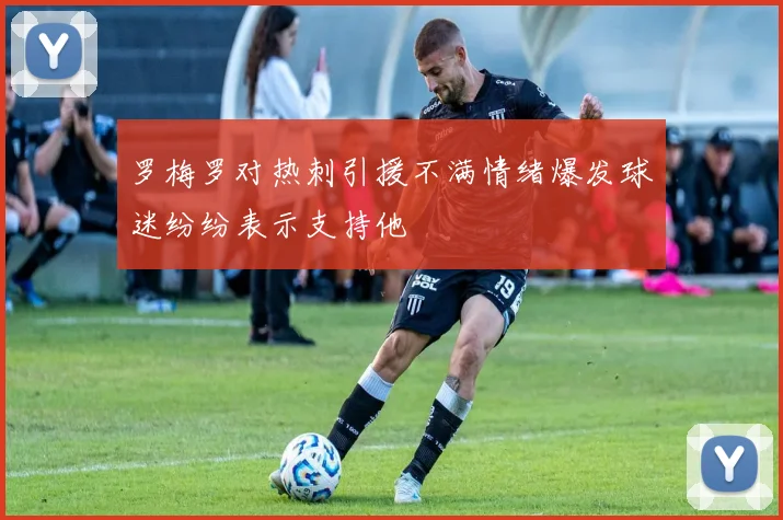 罗梅罗对热刺引援不满情绪爆发球迷纷纷表示支持他