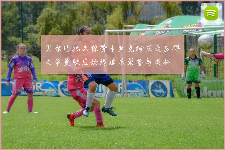 贝尔巴托夫称赞卡里克转正是应得之举曼联应始终追求荣誉与奖杯