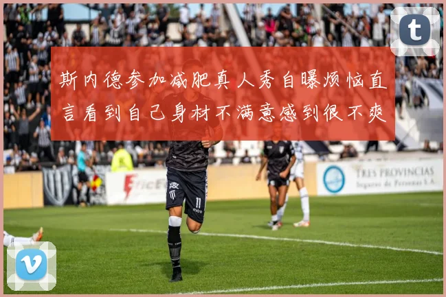 斯内德参加减肥真人秀自曝烦恼直言看到自己身材不满意感到很不爽