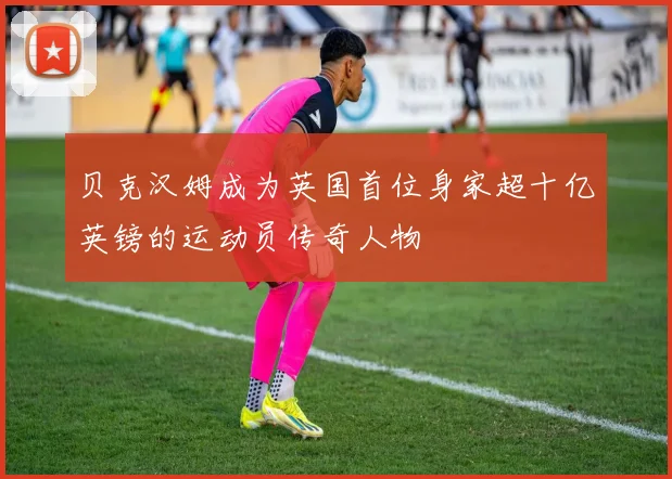贝克汉姆成为英国首位身家超十亿英镑的运动员传奇人物