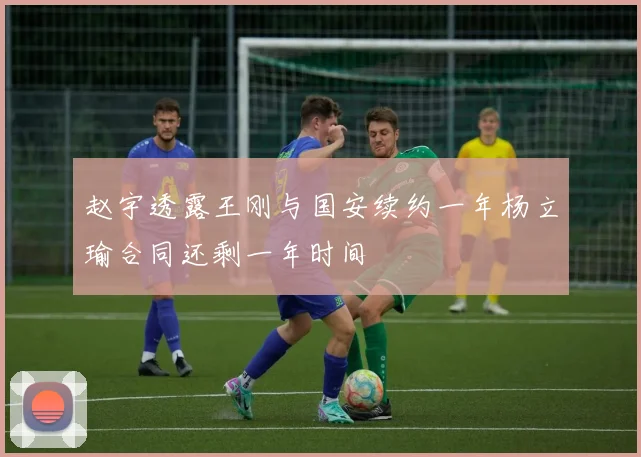 赵宇透露王刚与国安续约一年杨立瑜合同还剩一年时间