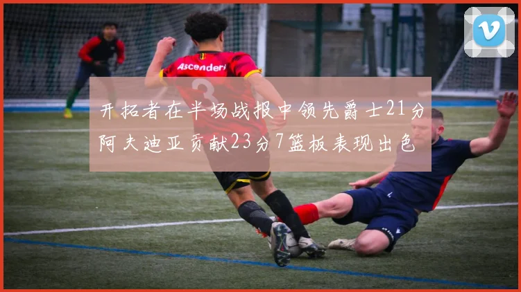 开拓者在半场战报中领先爵士21分阿夫迪亚贡献23分7篮板表现出色