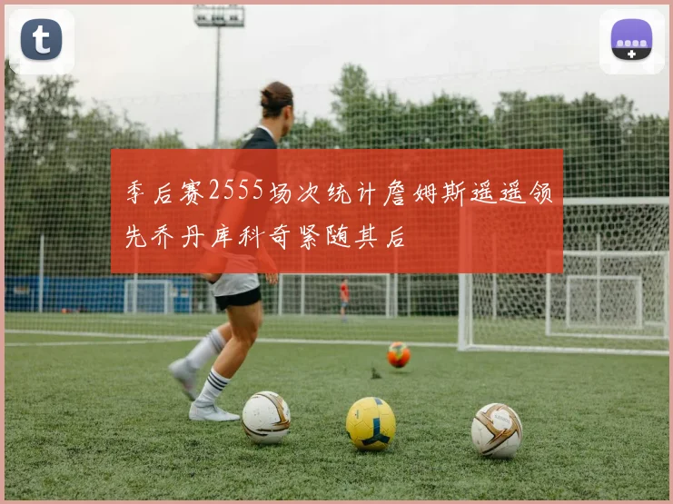 季后赛2555场次统计詹姆斯遥遥领先乔丹库科奇紧随其后