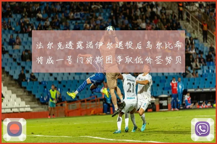 法尔克透露诺伊尔退役后乌尔比希将成一号门将斯图争取低价签努贝尔