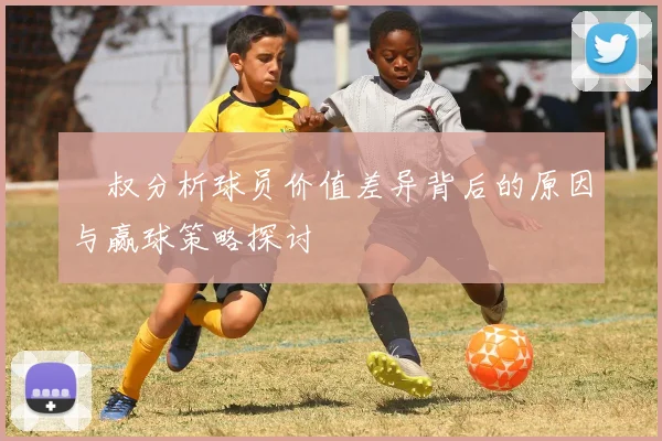 囧叔分析球员价值差异背后的原因与赢球策略探讨