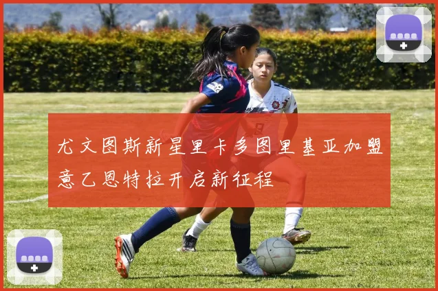 尤文图斯新星里卡多图里基亚加盟意乙恩特拉开启新征程