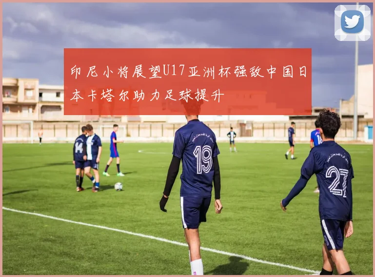 印尼小将展望U17亚洲杯强敌中国日本卡塔尔助力足球提升