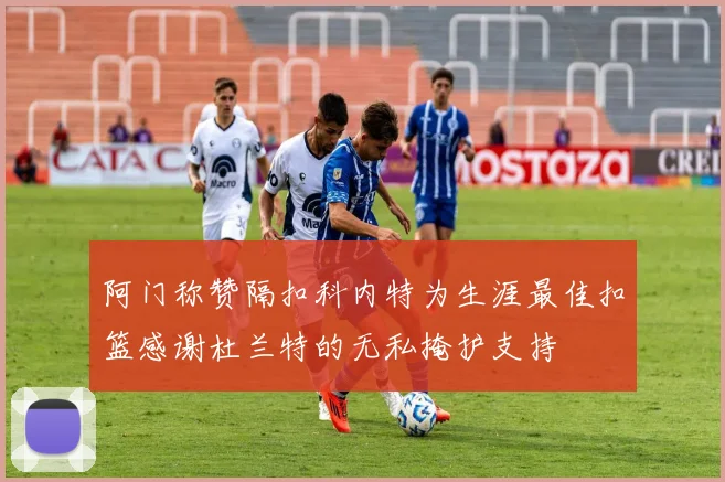 阿门称赞隔扣科内特为生涯最佳扣篮感谢杜兰特的无私掩护支持