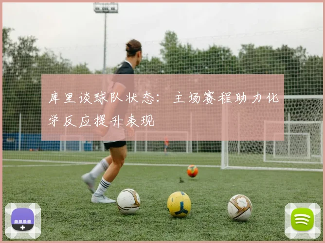 库里谈球队状态：主场赛程助力化学反应提升表现