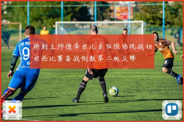 热刺主帅德泽尔比亲临现场观战切尔西比赛备战倒数第二轮交锋