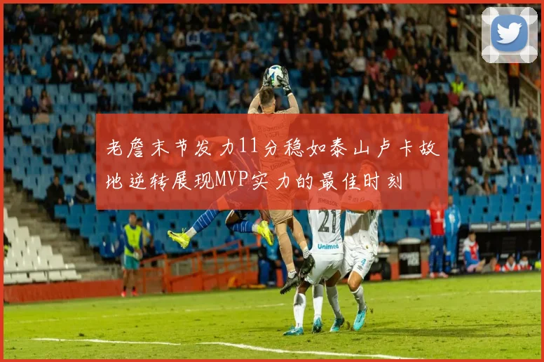 老詹末节发力11分稳如泰山卢卡故地逆转展现MVP实力的最佳时刻