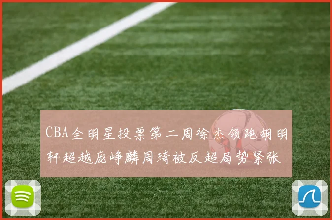 CBA全明星投票第二周徐杰领跑胡明轩超越庞峥麟周琦被反超局势紧张