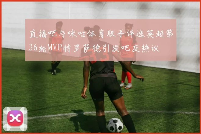 直播吧与咪咕体育联手评选英超第36轮MVP特罗萨德引发吧友热议