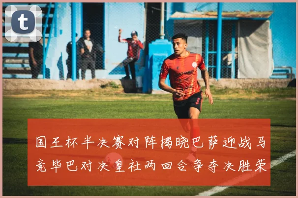 国王杯半决赛对阵揭晓巴萨迎战马竞毕巴对决皇社两回合争夺决胜荣耀