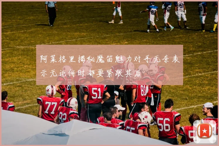 阿莱格里揭秘魔笛魅力对手无奈表示无论何时都要紧跟其后
