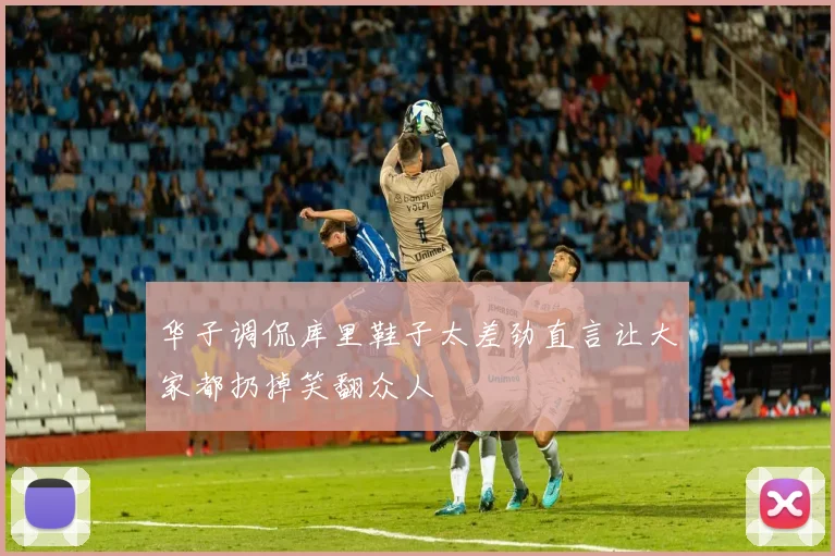 华子调侃库里鞋子太差劲直言让大家都扔掉笑翻众人