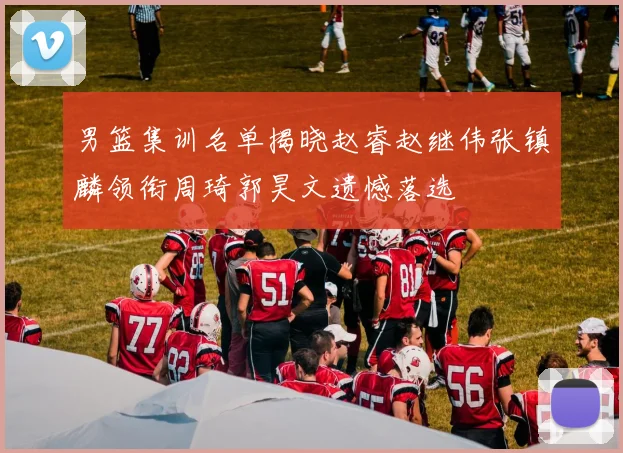男篮集训名单揭晓赵睿赵继伟张镇麟领衔周琦郭昊文遗憾落选