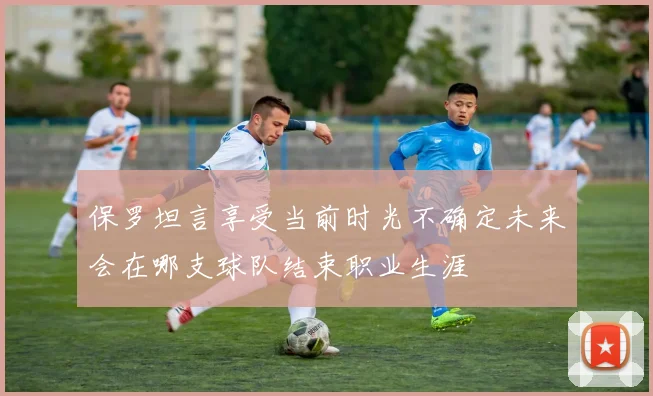 保罗坦言享受当前时光不确定未来会在哪支球队结束职业生涯